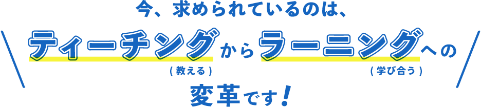 今、求められているのは、ティーチング(教える)からラーニング(学び合う)への変革です！